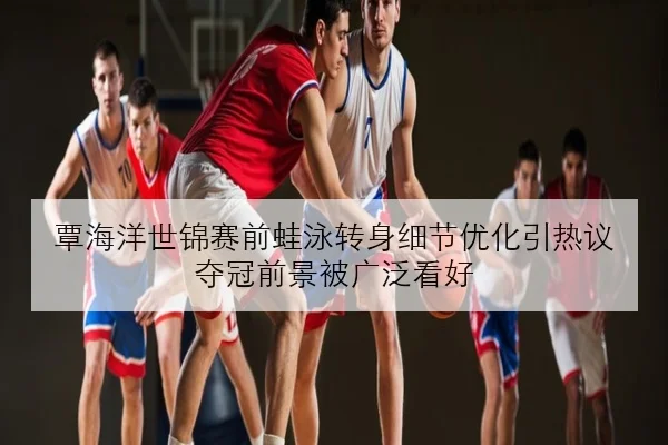 覃海洋世锦赛前蛙泳转身细节优化引热议 夺冠前景被广泛看好